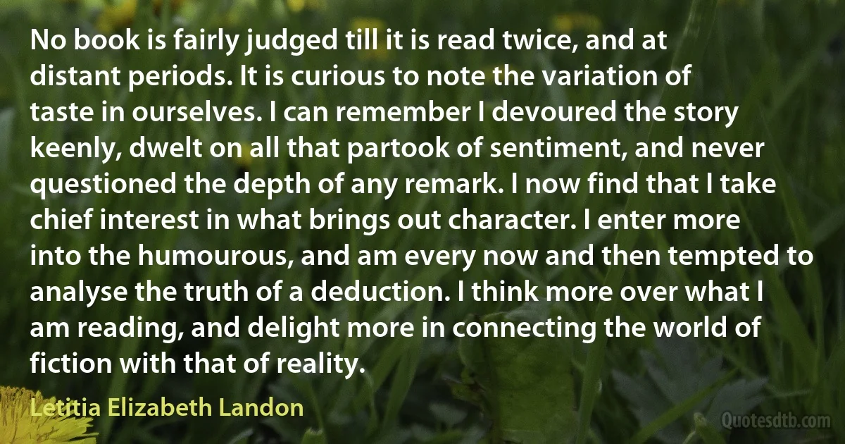 No book is fairly judged till it is read twice, and at distant periods. It is curious to note the variation of taste in ourselves. I can remember I devoured the story keenly, dwelt on all that partook of sentiment, and never questioned the depth of any remark. I now find that I take chief interest in what brings out character. I enter more into the humourous, and am every now and then tempted to analyse the truth of a deduction. I think more over what I am reading, and delight more in connecting the world of fiction with that of reality. (Letitia Elizabeth Landon)