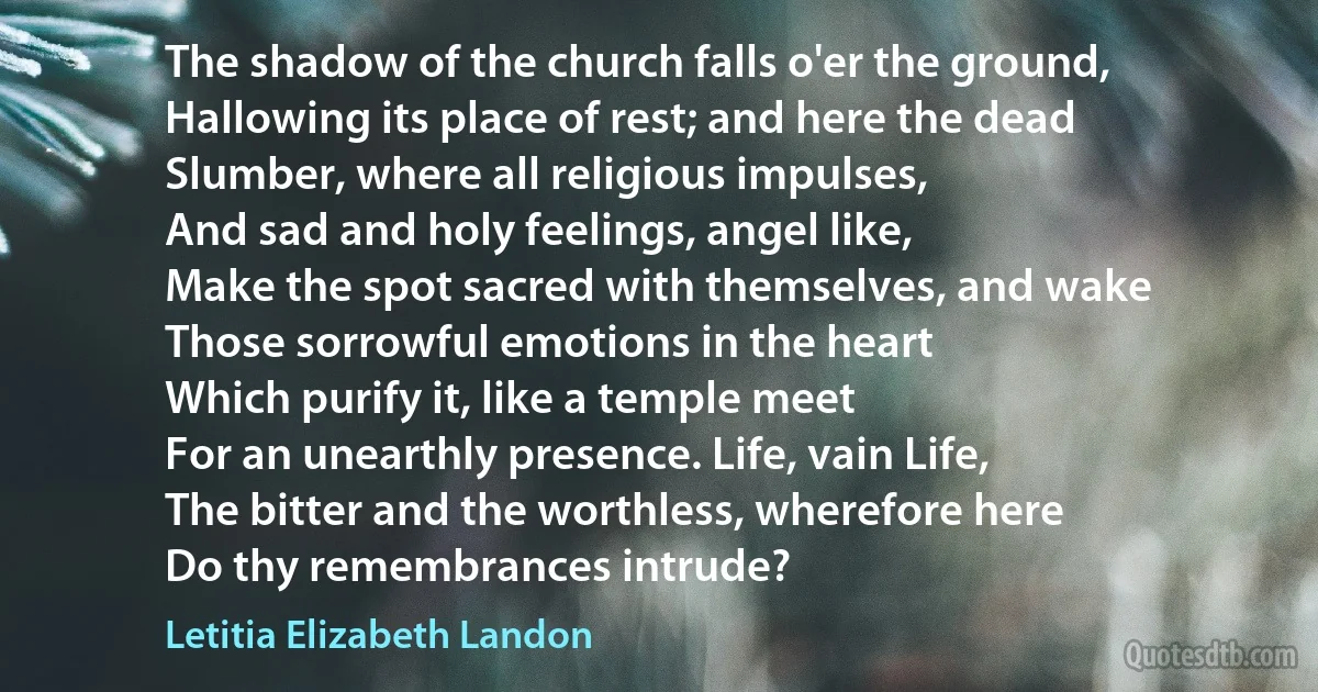 The shadow of the church falls o'er the ground,
Hallowing its place of rest; and here the dead
Slumber, where all religious impulses,
And sad and holy feelings, angel like,
Make the spot sacred with themselves, and wake
Those sorrowful emotions in the heart
Which purify it, like a temple meet
For an unearthly presence. Life, vain Life,
The bitter and the worthless, wherefore here
Do thy remembrances intrude? (Letitia Elizabeth Landon)