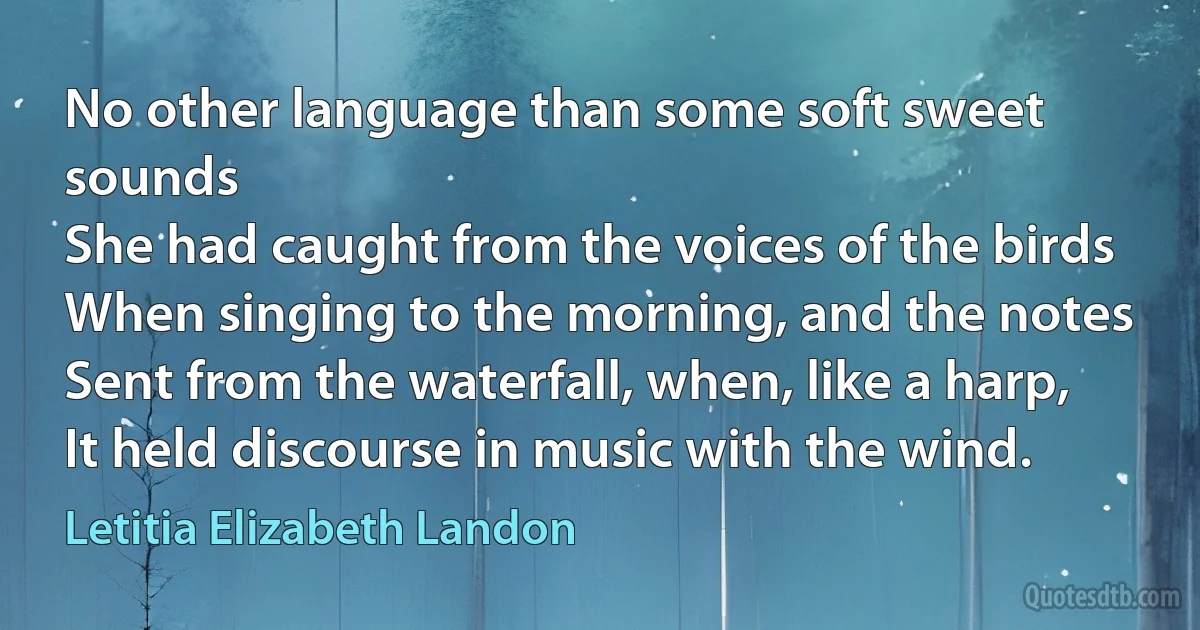 No other language than some soft sweet sounds
She had caught from the voices of the birds
When singing to the morning, and the notes
Sent from the waterfall, when, like a harp,
It held discourse in music with the wind. (Letitia Elizabeth Landon)