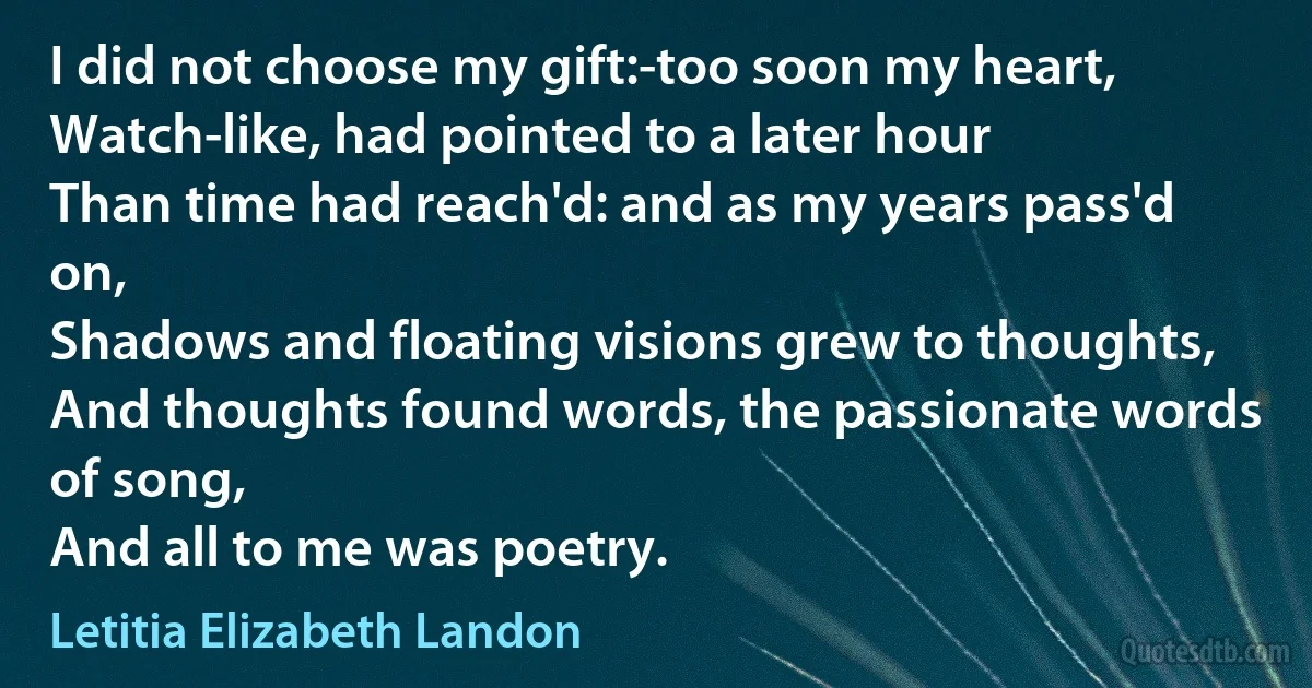 I did not choose my gift:-too soon my heart,
Watch-like, had pointed to a later hour
Than time had reach'd: and as my years pass'd on,
Shadows and floating visions grew to thoughts,
And thoughts found words, the passionate words of song,
And all to me was poetry. (Letitia Elizabeth Landon)