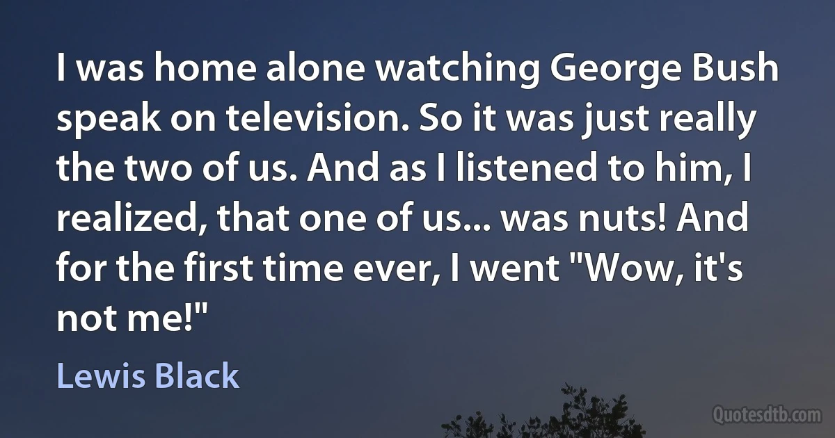 I was home alone watching George Bush speak on television. So it was just really the two of us. And as I listened to him, I realized, that one of us... was nuts! And for the first time ever, I went "Wow, it's not me!" (Lewis Black)