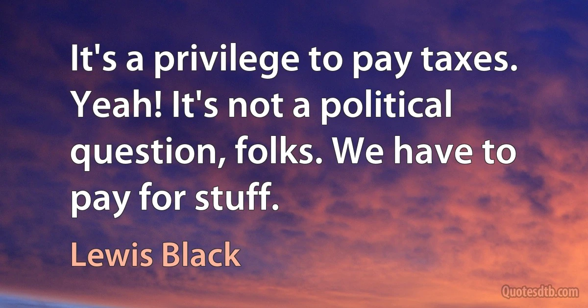 It's a privilege to pay taxes. Yeah! It's not a political question, folks. We have to pay for stuff. (Lewis Black)