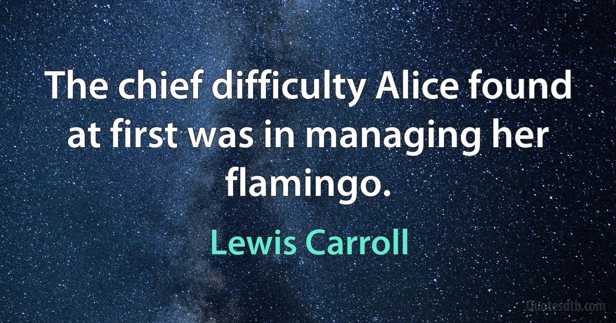 The chief difficulty Alice found at first was in managing her flamingo. (Lewis Carroll)