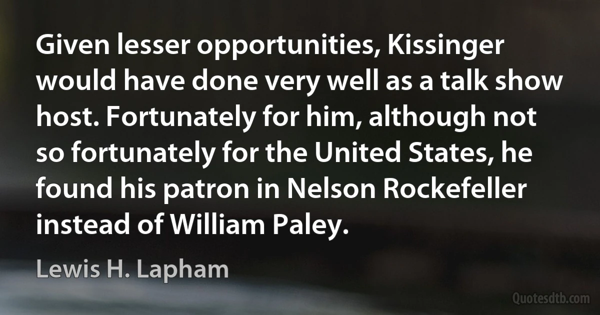 Given lesser opportunities, Kissinger would have done very well as a talk show host. Fortunately for him, although not so fortunately for the United States, he found his patron in Nelson Rockefeller instead of William Paley. (Lewis H. Lapham)