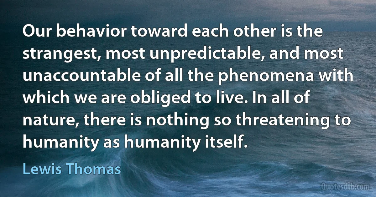 Our behavior toward each other is the strangest, most unpredictable, and most unaccountable of all the phenomena with which we are obliged to live. In all of nature, there is nothing so threatening to humanity as humanity itself. (Lewis Thomas)