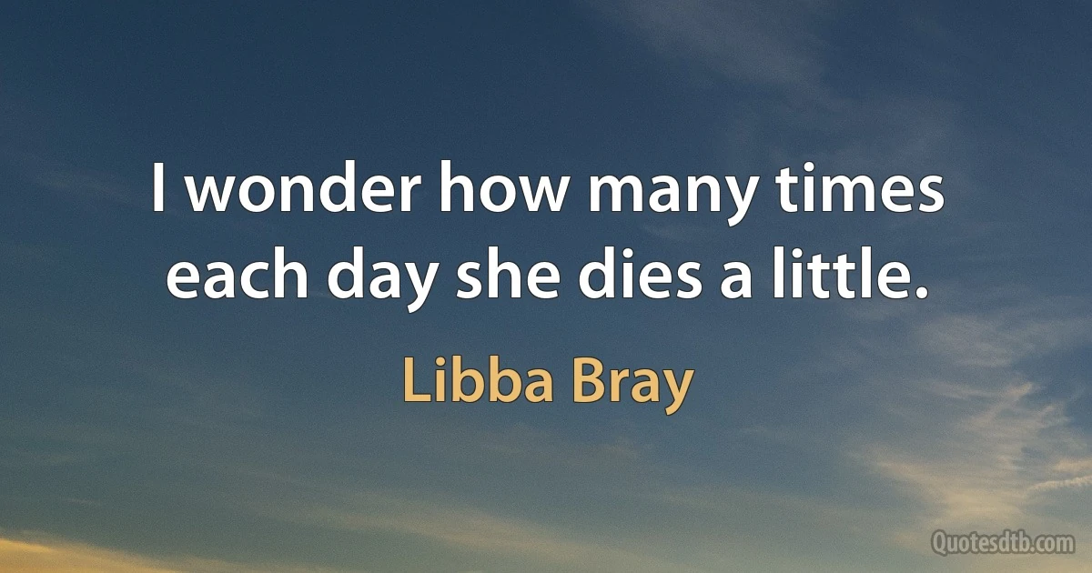 I wonder how many times each day she dies a little. (Libba Bray)