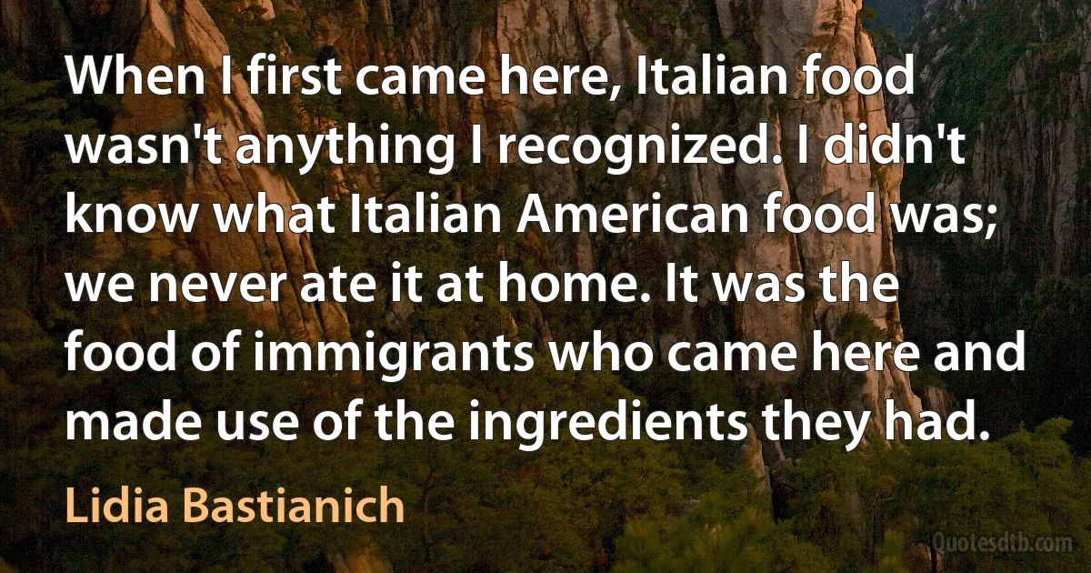 When I first came here, Italian food wasn't anything I recognized. I didn't know what Italian American food was; we never ate it at home. It was the food of immigrants who came here and made use of the ingredients they had. (Lidia Bastianich)