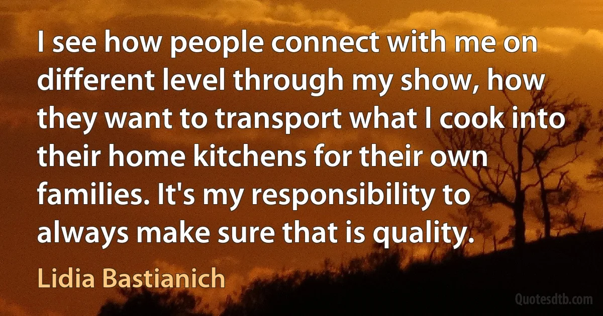 I see how people connect with me on different level through my show, how they want to transport what I cook into their home kitchens for their own families. It's my responsibility to always make sure that is quality. (Lidia Bastianich)