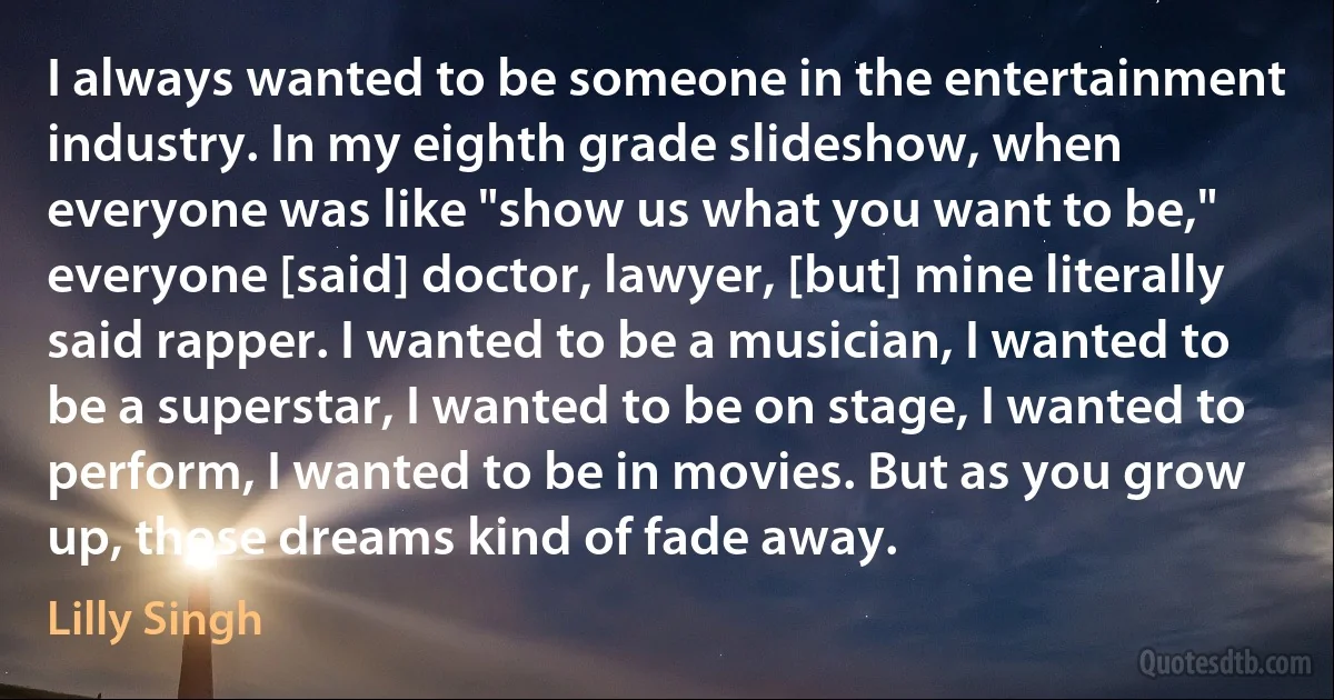 I always wanted to be someone in the entertainment industry. In my eighth grade slideshow, when everyone was like "show us what you want to be," everyone [said] doctor, lawyer, [but] mine literally said rapper. I wanted to be a musician, I wanted to be a superstar, I wanted to be on stage, I wanted to perform, I wanted to be in movies. But as you grow up, those dreams kind of fade away. (Lilly Singh)