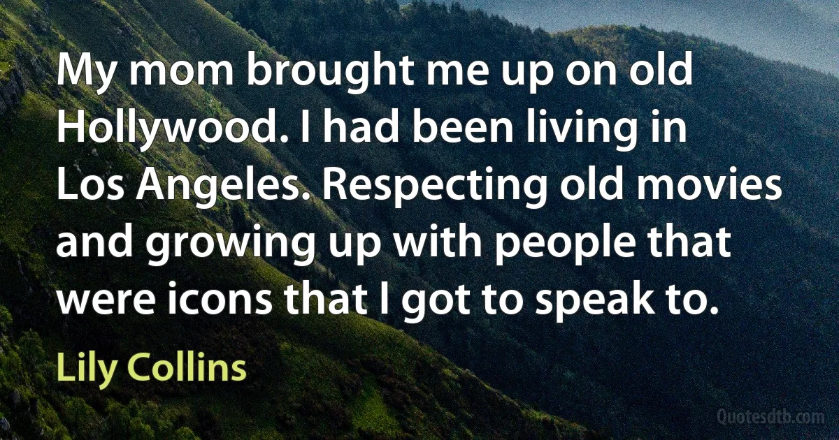 My mom brought me up on old Hollywood. I had been living in Los Angeles. Respecting old movies and growing up with people that were icons that I got to speak to. (Lily Collins)