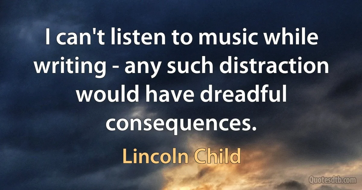 I can't listen to music while writing - any such distraction would have dreadful consequences. (Lincoln Child)