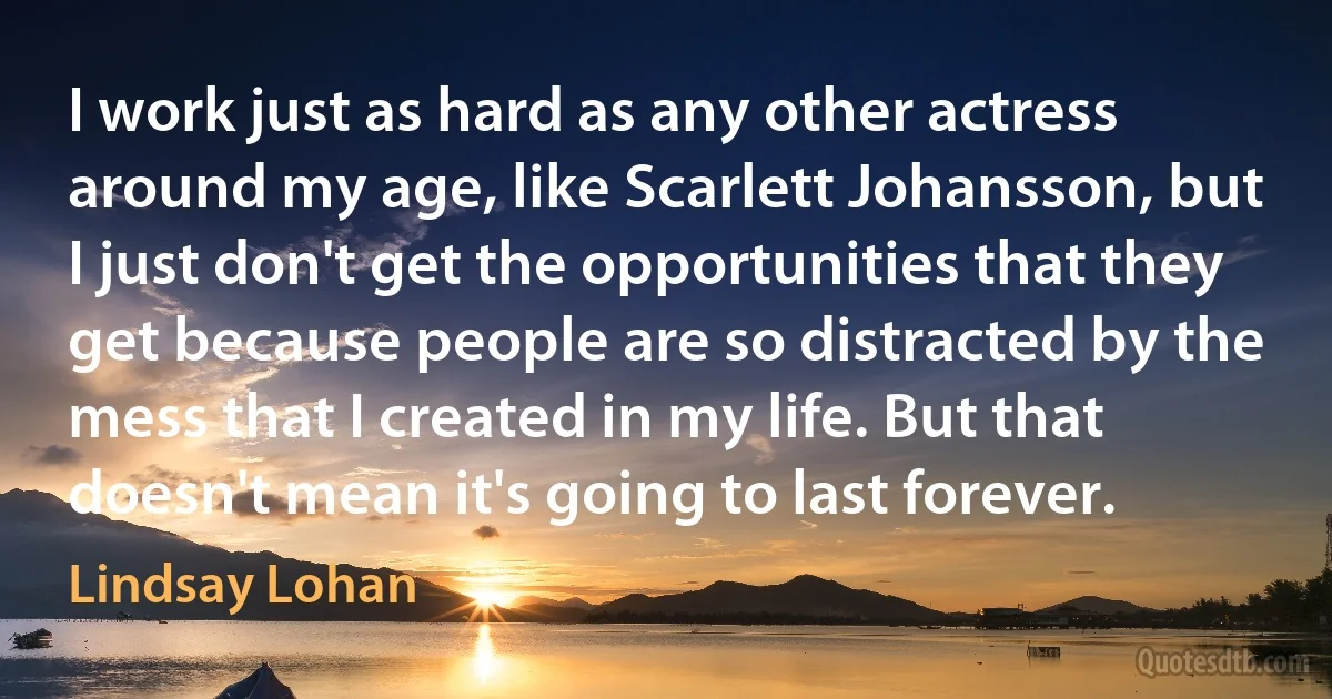 I work just as hard as any other actress around my age, like Scarlett Johansson, but I just don't get the opportunities that they get because people are so distracted by the mess that I created in my life. But that doesn't mean it's going to last forever. (Lindsay Lohan)