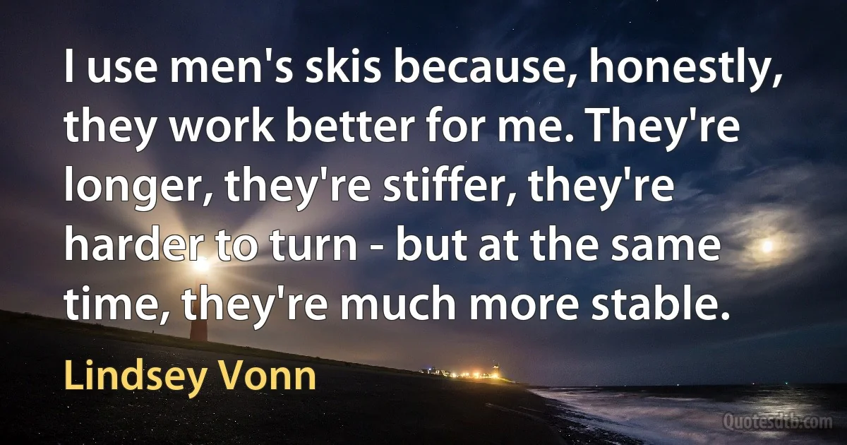 I use men's skis because, honestly, they work better for me. They're longer, they're stiffer, they're harder to turn - but at the same time, they're much more stable. (Lindsey Vonn)