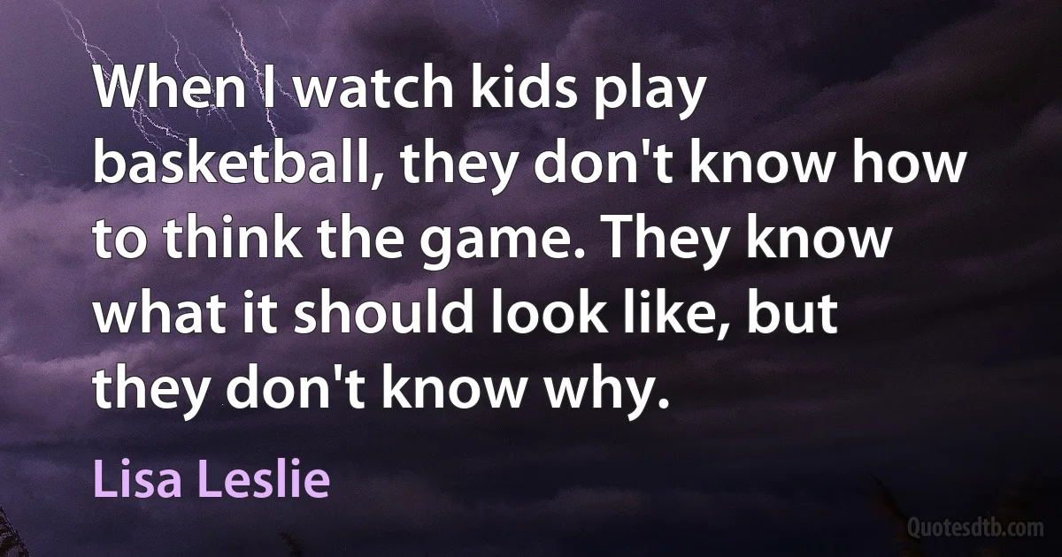 When I watch kids play basketball, they don't know how to think the game. They know what it should look like, but they don't know why. (Lisa Leslie)