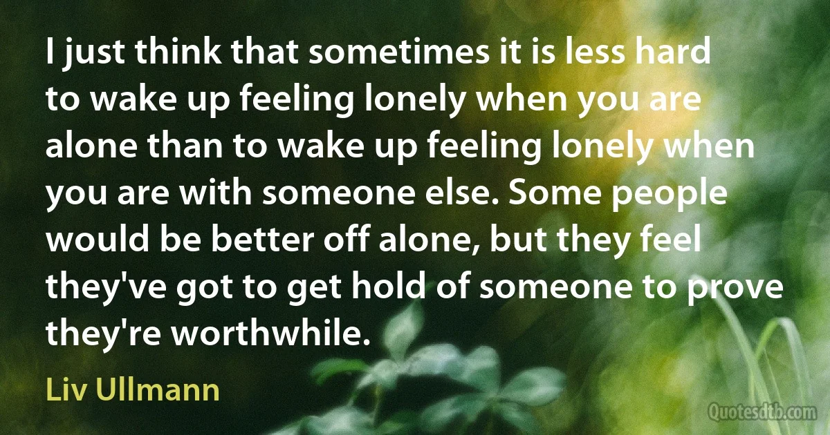 I just think that sometimes it is less hard to wake up feeling lonely when you are alone than to wake up feeling lonely when you are with someone else. Some people would be better off alone, but they feel they've got to get hold of someone to prove they're worthwhile. (Liv Ullmann)