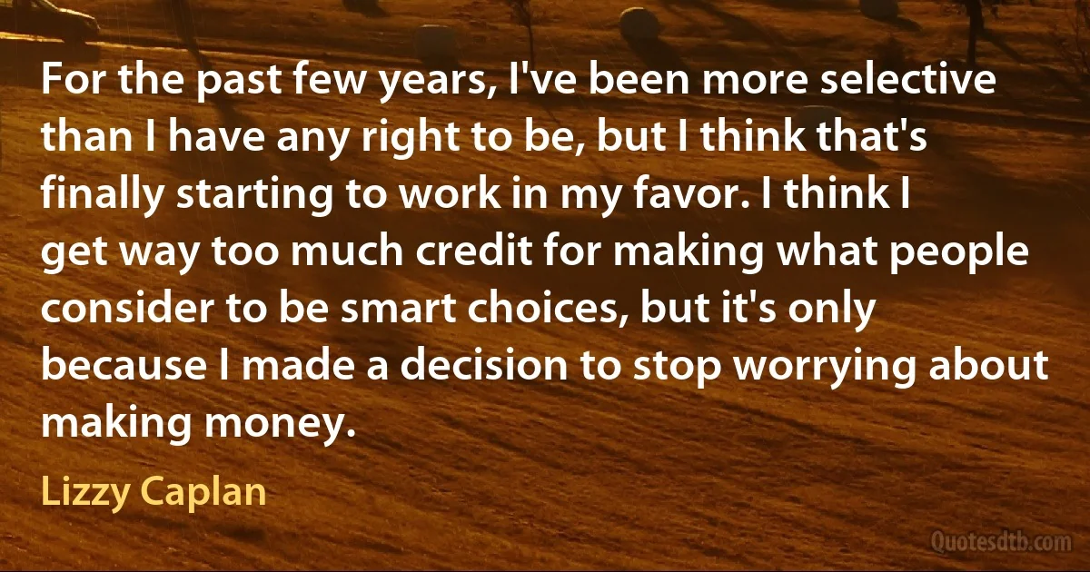 For the past few years, I've been more selective than I have any right to be, but I think that's finally starting to work in my favor. I think I get way too much credit for making what people consider to be smart choices, but it's only because I made a decision to stop worrying about making money. (Lizzy Caplan)