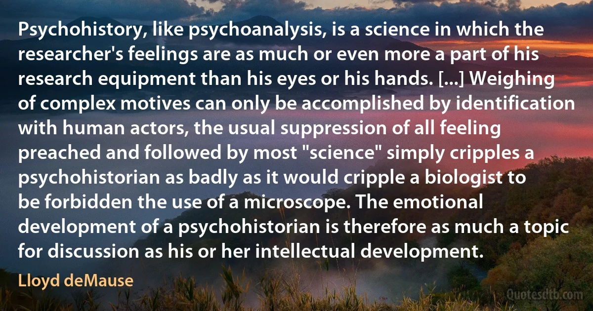 Psychohistory, like psychoanalysis, is a science in which the researcher's feelings are as much or even more a part of his research equipment than his eyes or his hands. [...] Weighing of complex motives can only be accomplished by identification with human actors, the usual suppression of all feeling preached and followed by most "science" simply cripples a psychohistorian as badly as it would cripple a biologist to be forbidden the use of a microscope. The emotional development of a psychohistorian is therefore as much a topic for discussion as his or her intellectual development. (Lloyd deMause)