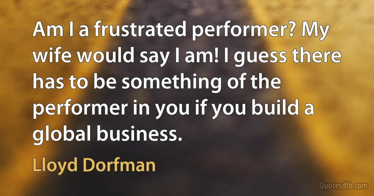 Am I a frustrated performer? My wife would say I am! I guess there has to be something of the performer in you if you build a global business. (Lloyd Dorfman)