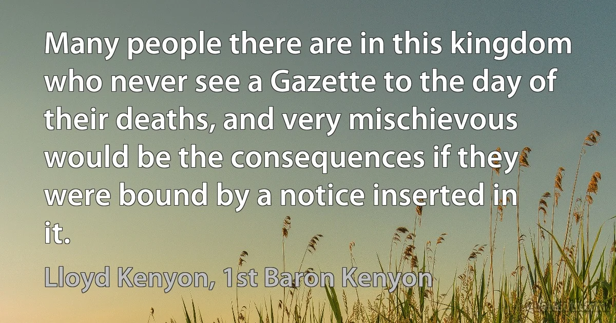 Many people there are in this kingdom who never see a Gazette to the day of their deaths, and very mischievous would be the consequences if they were bound by a notice inserted in it. (Lloyd Kenyon, 1st Baron Kenyon)