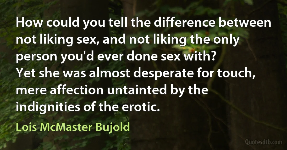 How could you tell the difference between not liking sex, and not liking the only person you'd ever done sex with?
Yet she was almost desperate for touch, mere affection untainted by the indignities of the erotic. (Lois McMaster Bujold)