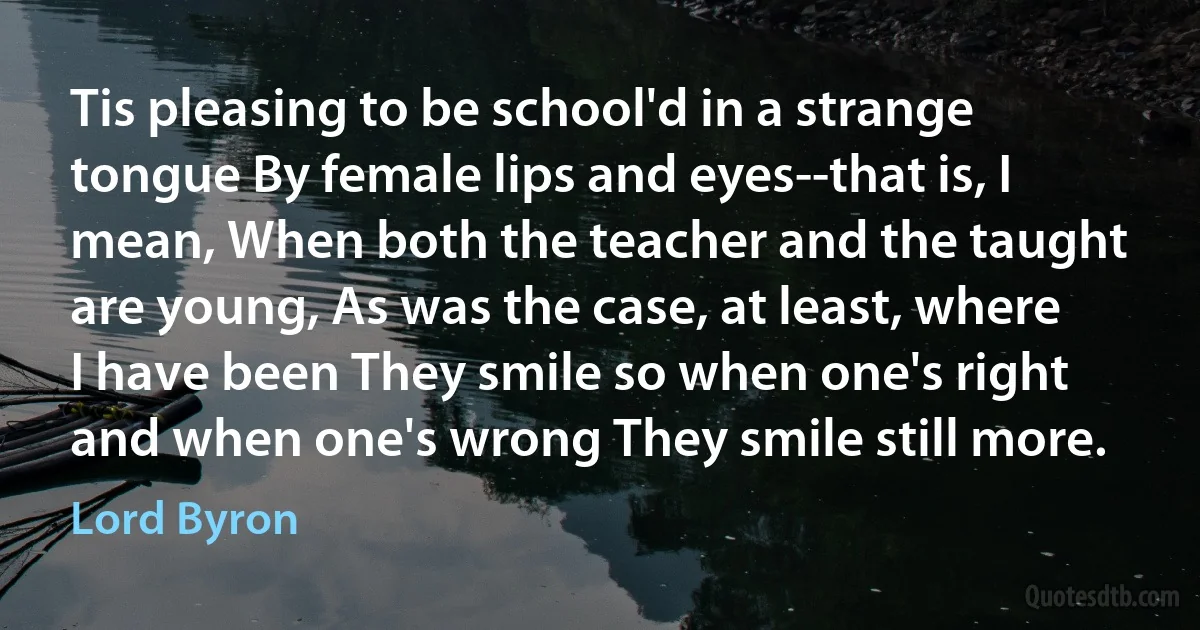 Tis pleasing to be school'd in a strange tongue By female lips and eyes--that is, I mean, When both the teacher and the taught are young, As was the case, at least, where I have been They smile so when one's right and when one's wrong They smile still more. (Lord Byron)