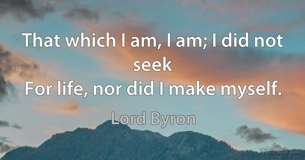 That which I am, I am; I did not seek
For life, nor did I make myself. (Lord Byron)