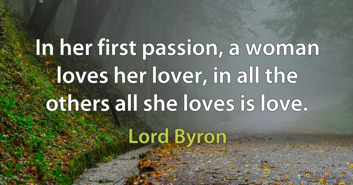 In her first passion, a woman loves her lover, in all the others all she loves is love. (Lord Byron)