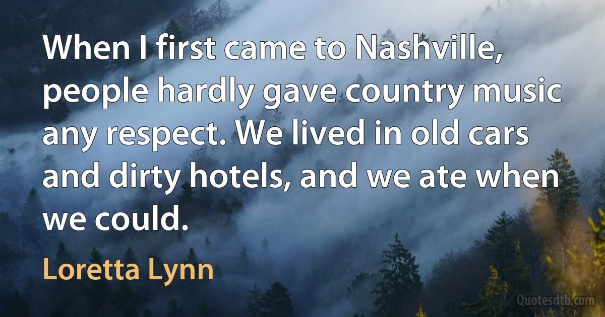 When I first came to Nashville, people hardly gave country music any respect. We lived in old cars and dirty hotels, and we ate when we could. (Loretta Lynn)