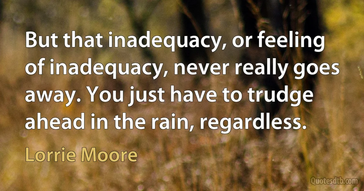 But that inadequacy, or feeling of inadequacy, never really goes away. You just have to trudge ahead in the rain, regardless. (Lorrie Moore)