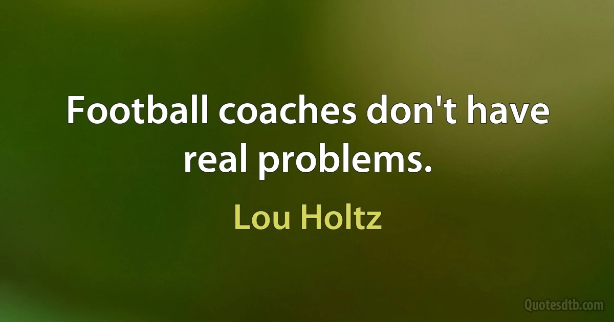 Football coaches don't have real problems. (Lou Holtz)