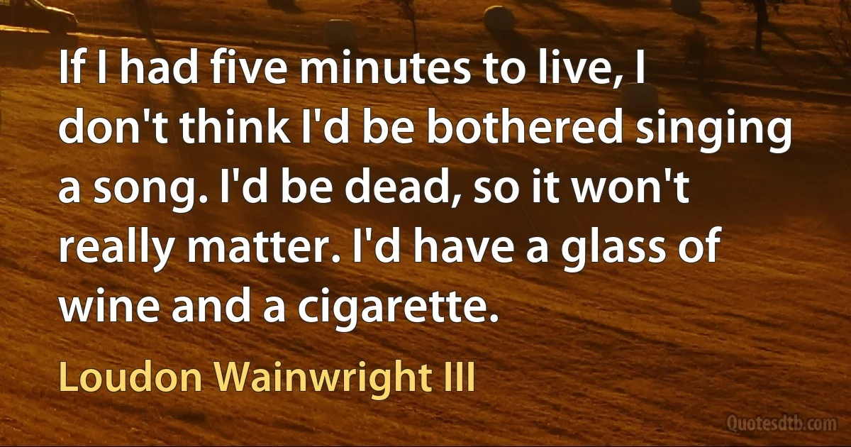 If I had five minutes to live, I don't think I'd be bothered singing a song. I'd be dead, so it won't really matter. I'd have a glass of wine and a cigarette. (Loudon Wainwright III)