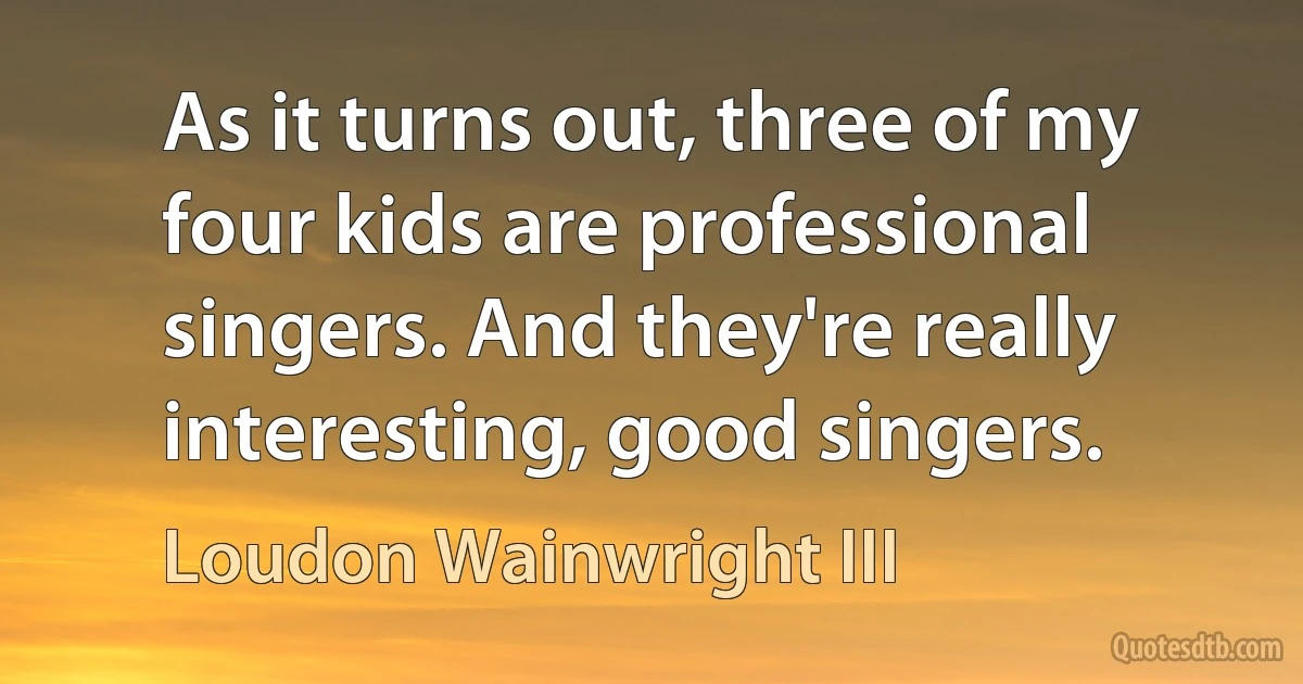 As it turns out, three of my four kids are professional singers. And they're really interesting, good singers. (Loudon Wainwright III)