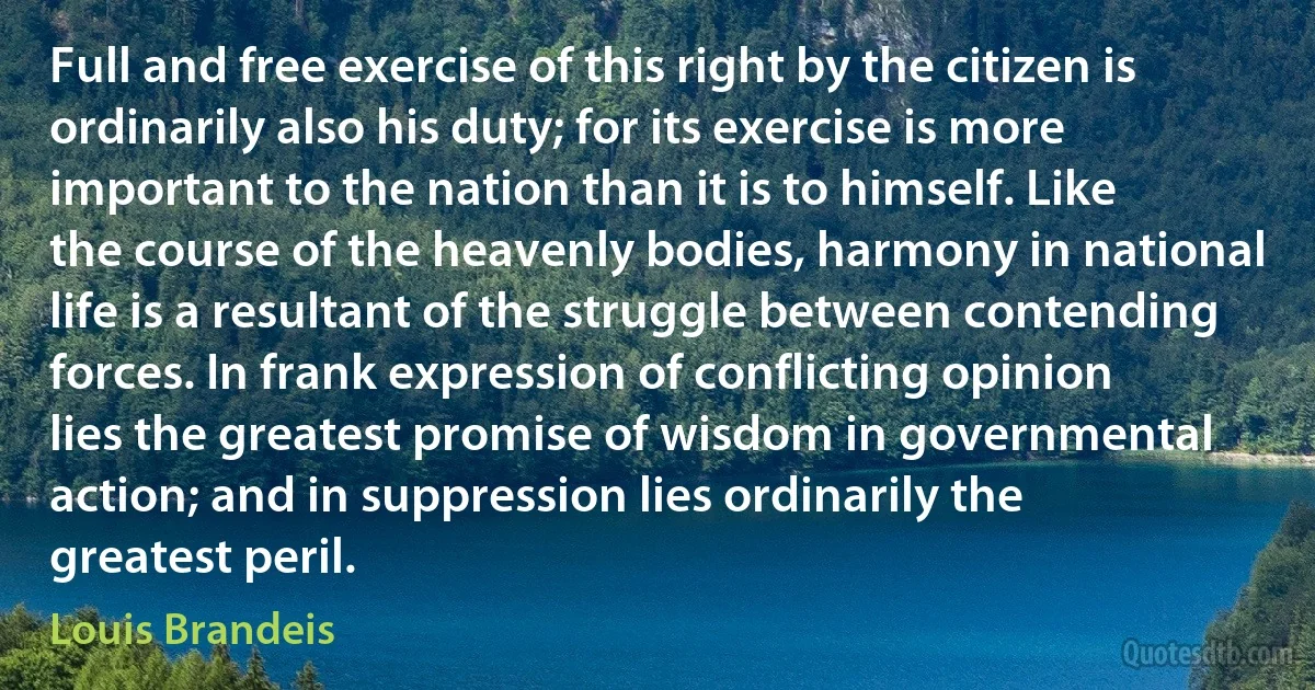 Full and free exercise of this right by the citizen is ordinarily also his duty; for its exercise is more important to the nation than it is to himself. Like the course of the heavenly bodies, harmony in national life is a resultant of the struggle between contending forces. In frank expression of conflicting opinion lies the greatest promise of wisdom in governmental action; and in suppression lies ordinarily the greatest peril. (Louis Brandeis)