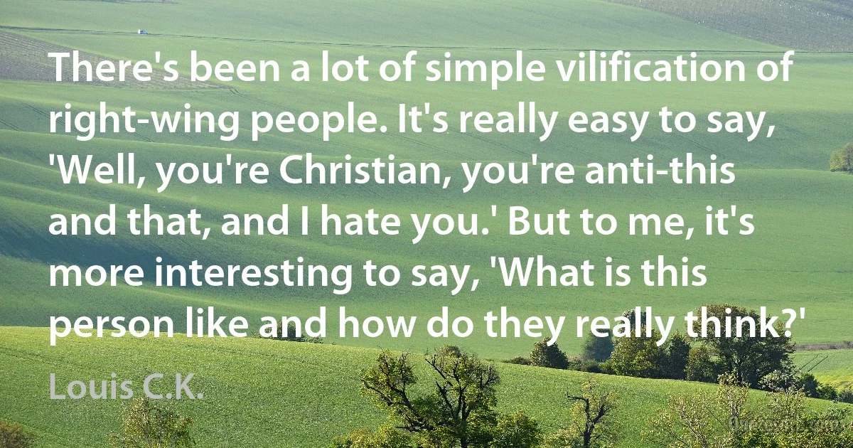 There's been a lot of simple vilification of right-wing people. It's really easy to say, 'Well, you're Christian, you're anti-this and that, and I hate you.' But to me, it's more interesting to say, 'What is this person like and how do they really think?' (Louis C.K.)