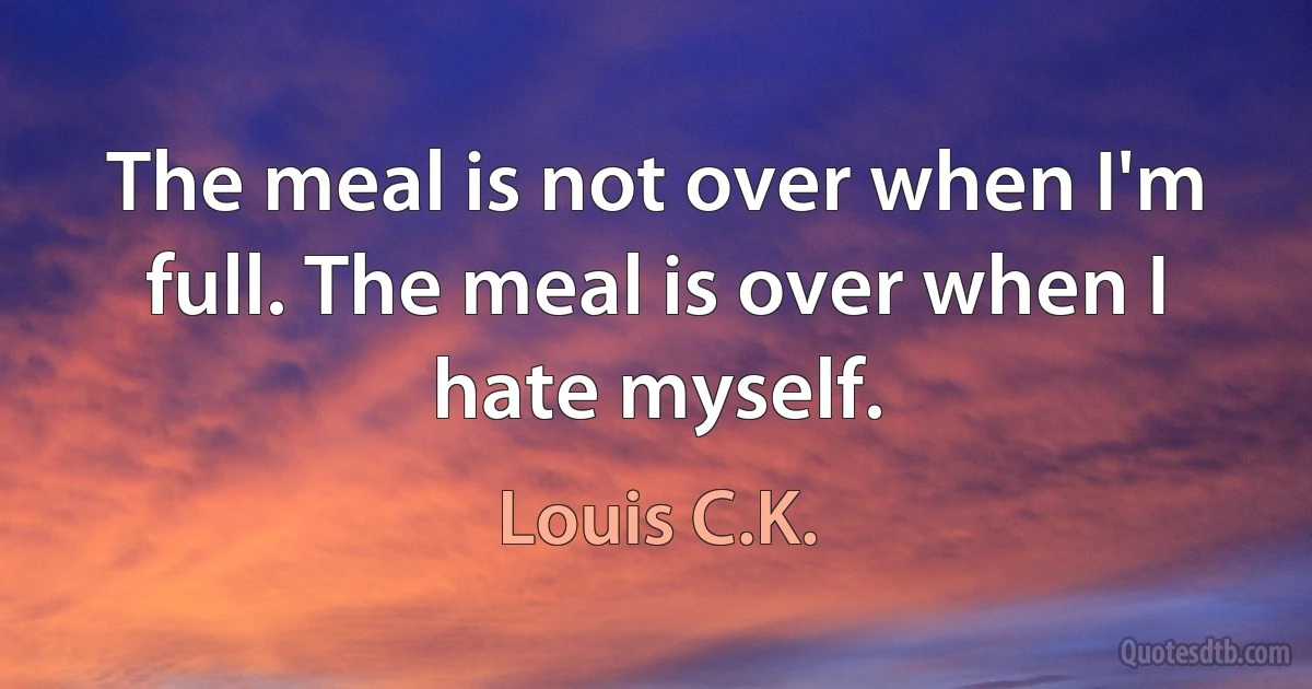 The meal is not over when I'm full. The meal is over when I hate myself. (Louis C.K.)