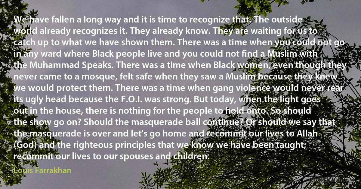 We have fallen a long way and it is time to recognize that. The outside world already recognizes it. They already know. They are waiting for us to catch up to what we have shown them. There was a time when you could not go in any ward where Black people live and you could not find a Muslim with the Muhammad Speaks. There was a time when Black women, even though they never came to a mosque, felt safe when they saw a Muslim because they knew we would protect them. There was a time when gang violence would never rear its ugly head because the F.O.I. was strong. But today, when the light goes out in the house, there is nothing for the people to hold onto. So should the show go on? Should the masquerade ball continue? Or should we say that the masquerade is over and let's go home and recommit our lives to Allah (God) and the righteous principles that we know we have been taught; recommit our lives to our spouses and children. (Louis Farrakhan)