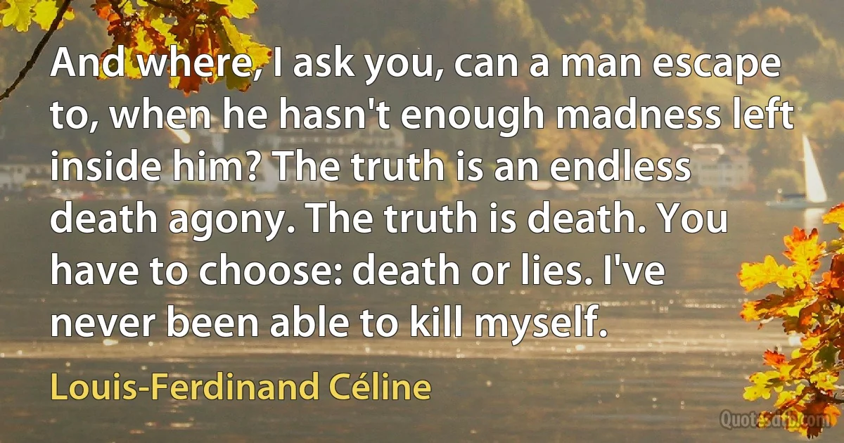 And where, I ask you, can a man escape to, when he hasn't enough madness left inside him? The truth is an endless death agony. The truth is death. You have to choose: death or lies. I've never been able to kill myself. (Louis-Ferdinand Céline)