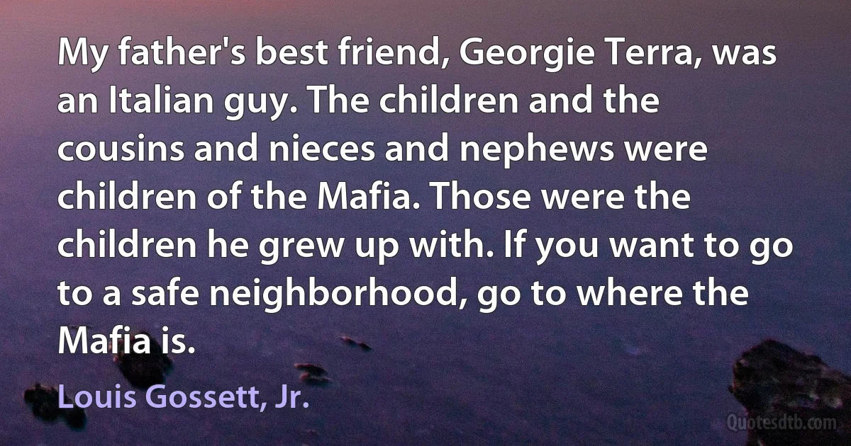 My father's best friend, Georgie Terra, was an Italian guy. The children and the cousins and nieces and nephews were children of the Mafia. Those were the children he grew up with. If you want to go to a safe neighborhood, go to where the Mafia is. (Louis Gossett, Jr.)