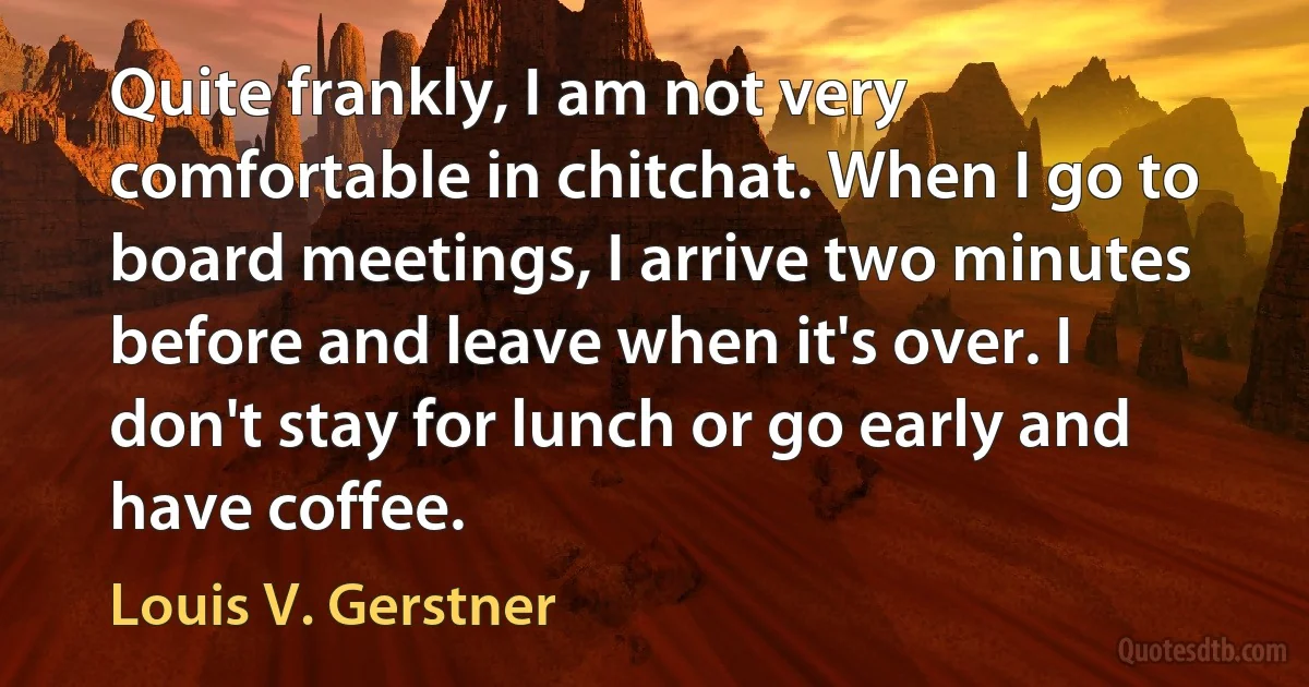 Quite frankly, I am not very comfortable in chitchat. When I go to board meetings, I arrive two minutes before and leave when it's over. I don't stay for lunch or go early and have coffee. (Louis V. Gerstner)