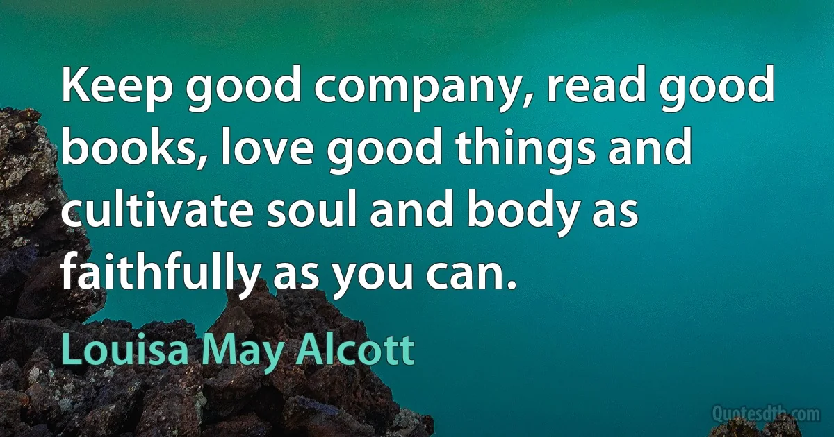 Keep good company, read good books, love good things and cultivate soul and body as faithfully as you can. (Louisa May Alcott)