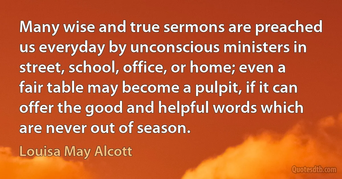 Many wise and true sermons are preached us everyday by unconscious ministers in street, school, office, or home; even a fair table may become a pulpit, if it can offer the good and helpful words which are never out of season. (Louisa May Alcott)