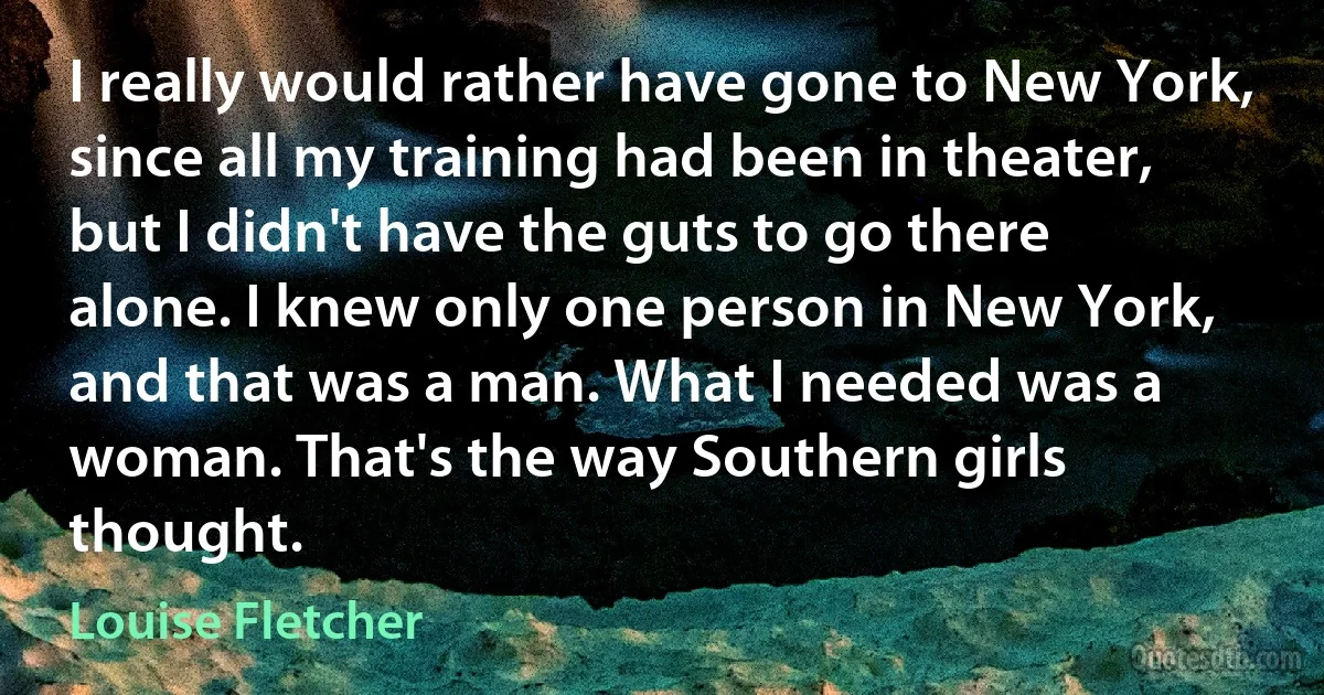 I really would rather have gone to New York, since all my training had been in theater, but I didn't have the guts to go there alone. I knew only one person in New York, and that was a man. What I needed was a woman. That's the way Southern girls thought. (Louise Fletcher)