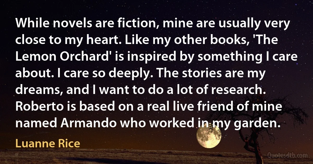 While novels are fiction, mine are usually very close to my heart. Like my other books, 'The Lemon Orchard' is inspired by something I care about. I care so deeply. The stories are my dreams, and I want to do a lot of research. Roberto is based on a real live friend of mine named Armando who worked in my garden. (Luanne Rice)