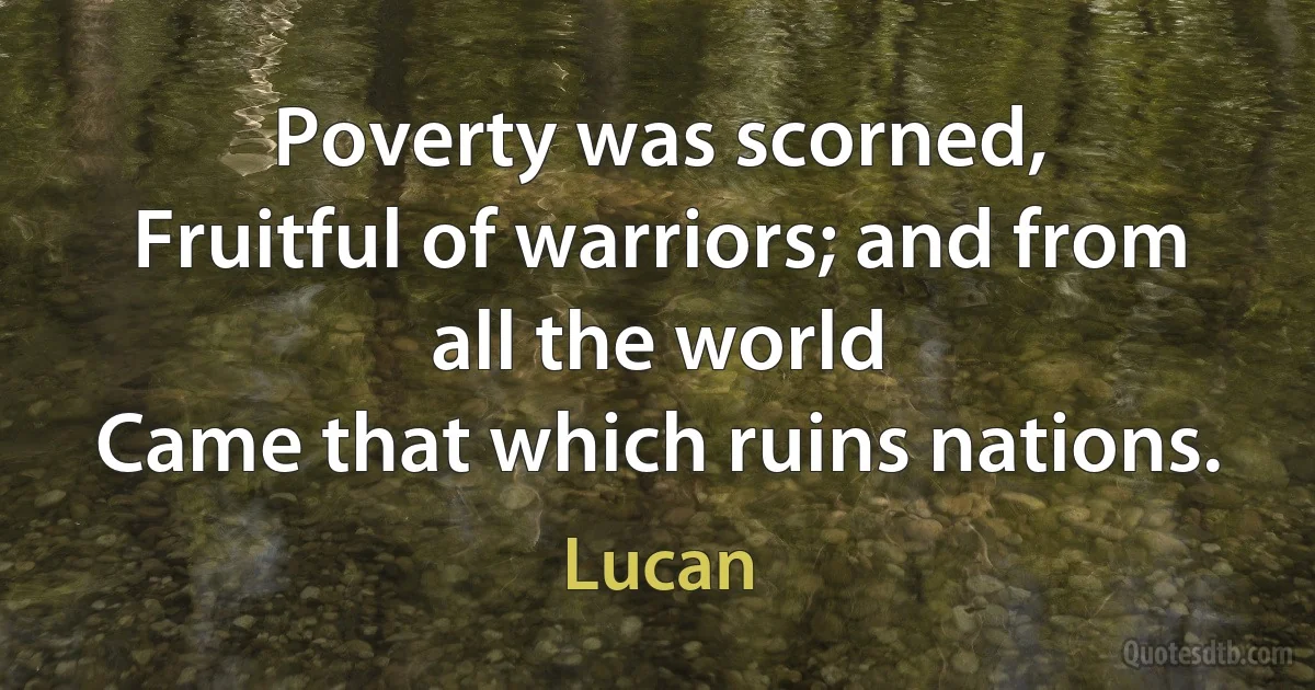 Poverty was scorned,
Fruitful of warriors; and from all the world
Came that which ruins nations. (Lucan)