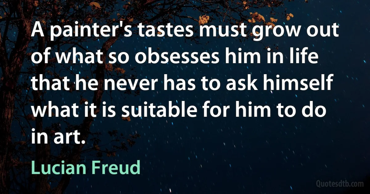 A painter's tastes must grow out of what so obsesses him in life that he never has to ask himself what it is suitable for him to do in art. (Lucian Freud)