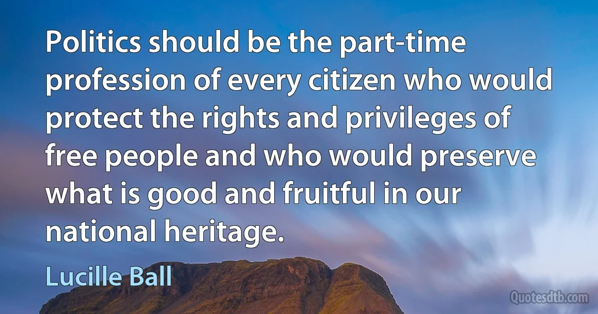 Politics should be the part-time profession of every citizen who would protect the rights and privileges of free people and who would preserve what is good and fruitful in our national heritage. (Lucille Ball)