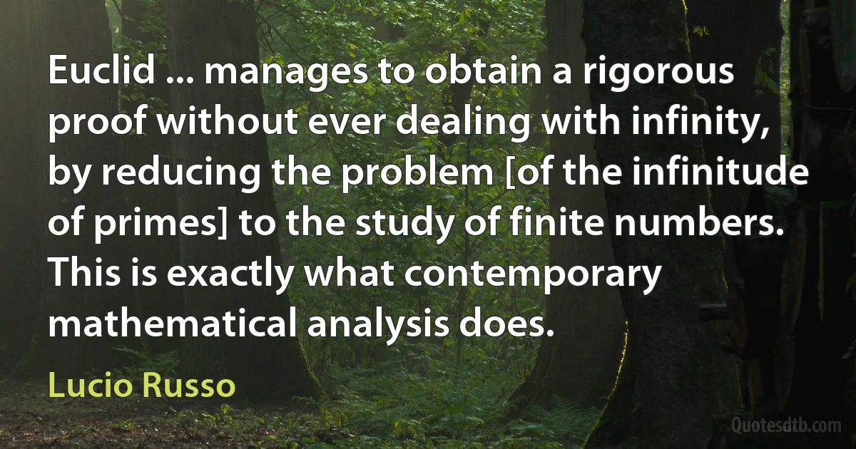 Euclid ... manages to obtain a rigorous proof without ever dealing with infinity, by reducing the problem [of the infinitude of primes] to the study of finite numbers. This is exactly what contemporary mathematical analysis does. (Lucio Russo)