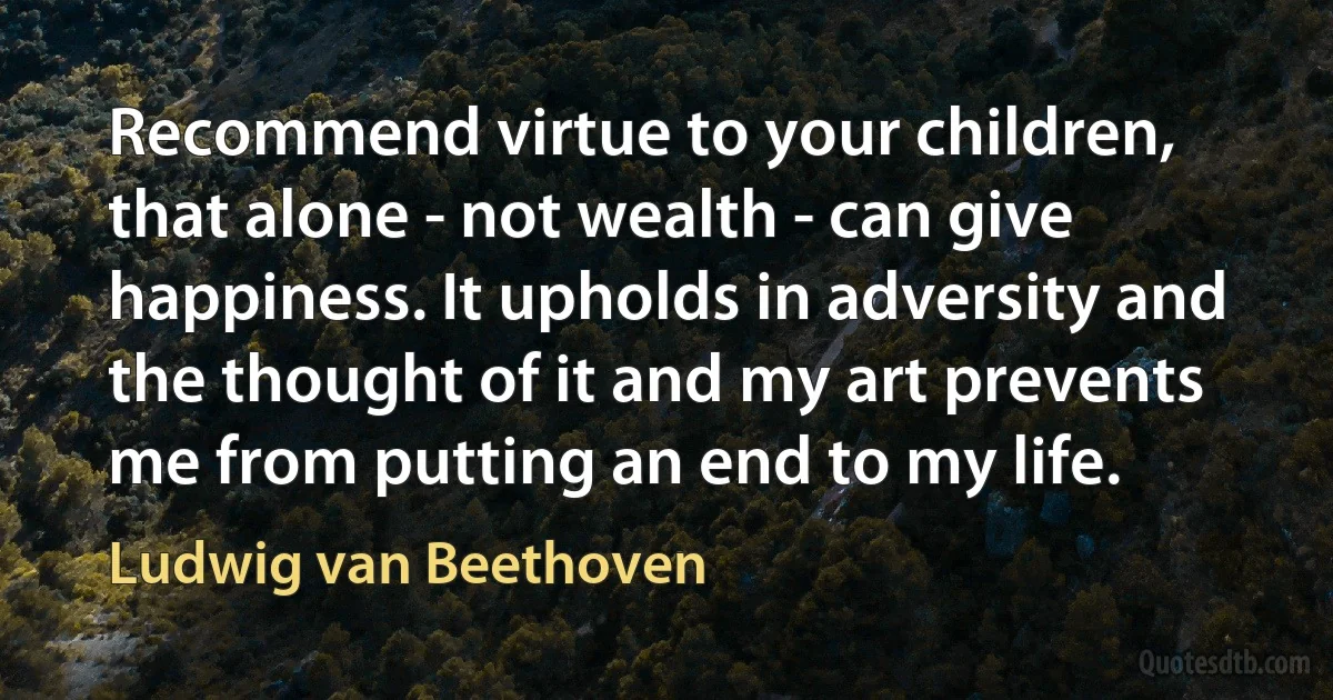 Recommend virtue to your children, that alone - not wealth - can give happiness. It upholds in adversity and the thought of it and my art prevents me from putting an end to my life. (Ludwig van Beethoven)