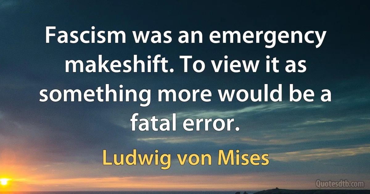 Fascism was an emergency makeshift. To view it as something more would be a fatal error. (Ludwig von Mises)