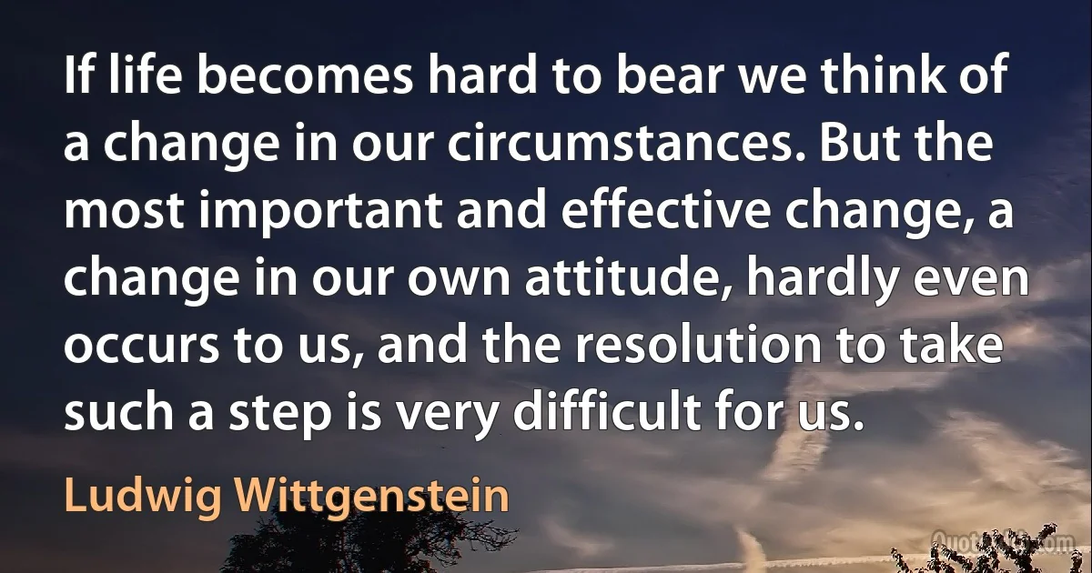 If life becomes hard to bear we think of a change in our circumstances. But the most important and effective change, a change in our own attitude, hardly even occurs to us, and the resolution to take such a step is very difficult for us. (Ludwig Wittgenstein)